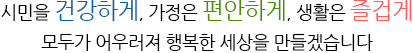  시민을 건강하게, 가정은 편안하게, 생활은 즐겁게
        모두가 어우러져 행복한 세상을 만들겠습니다